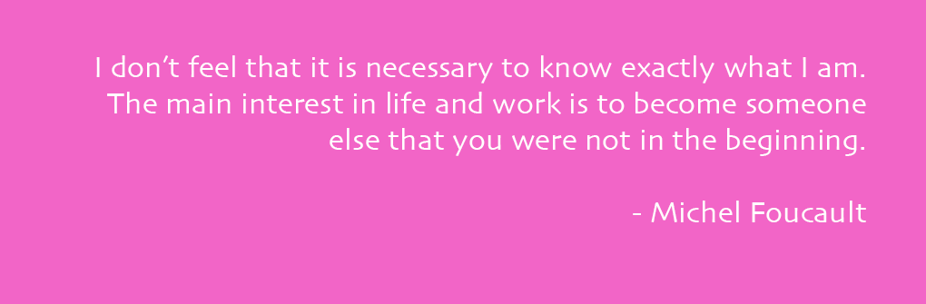 I don’t feel that it is necessary to know exactly what I am. The main interest in life and work is to become someone else that you were not in the beginning. - Michel Foucault